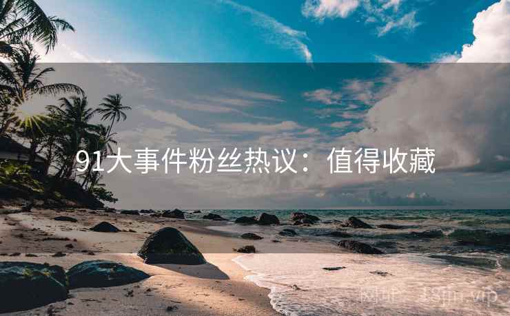 91大事件粉丝热议：值得收藏