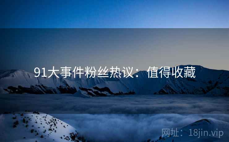 91大事件粉丝热议：值得收藏