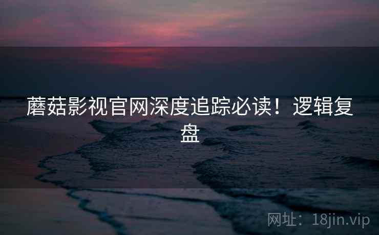 蘑菇影视官网深度追踪必读！逻辑复盘
