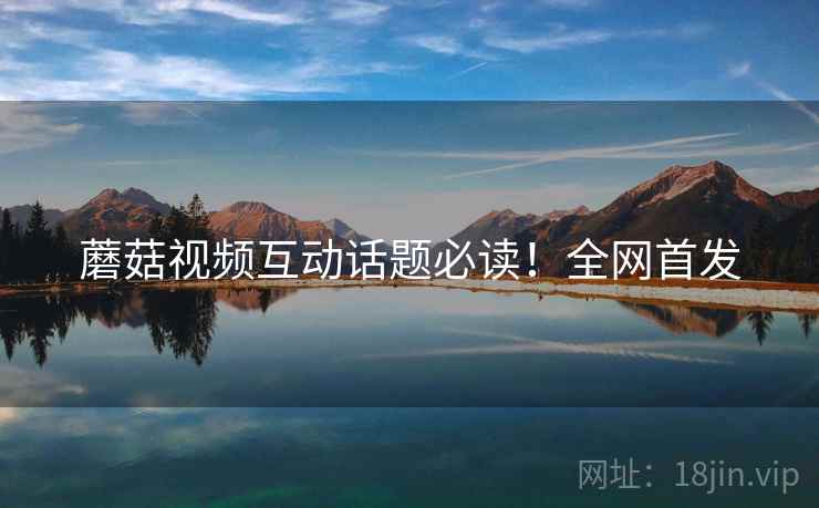蘑菇视频互动话题必读！全网首发