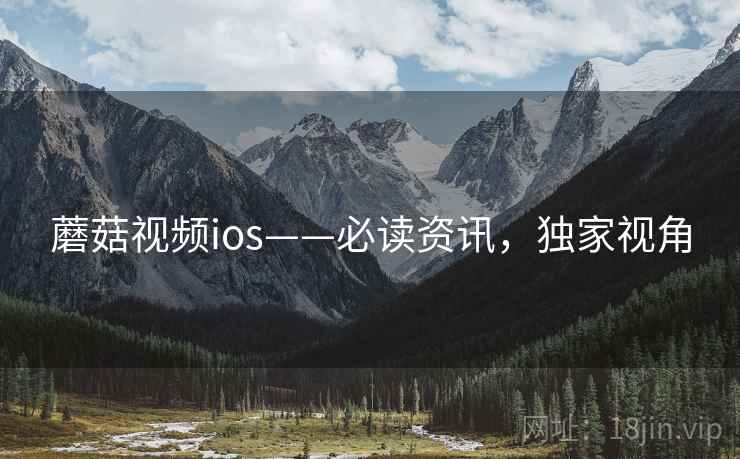 蘑菇视频ios——必读资讯，独家视角