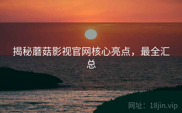 揭秘蘑菇影视官网核心亮点，最全汇总