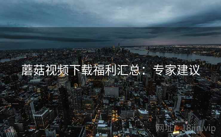蘑菇视频下载福利汇总：专家建议