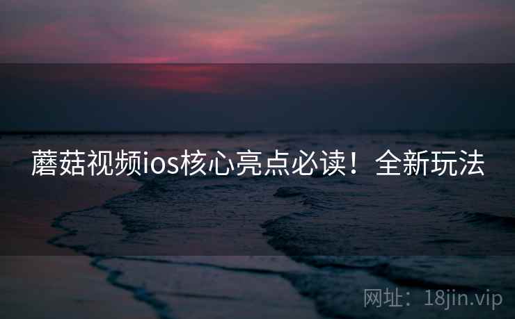 蘑菇视频ios核心亮点必读！全新玩法